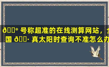 💮 号称超准的在线测算网站，全国 🌷 真太阳时查询不准怎么办